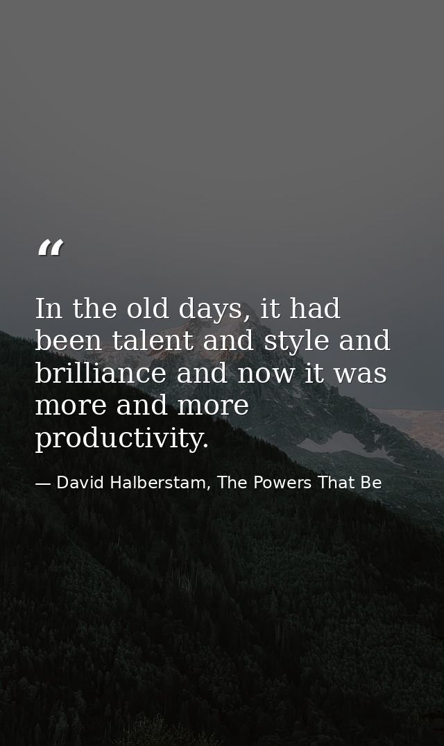 In the old days, it had been talent and style and brilliance and now it was more and more productivity. — David Halberstam, The Powers That Be