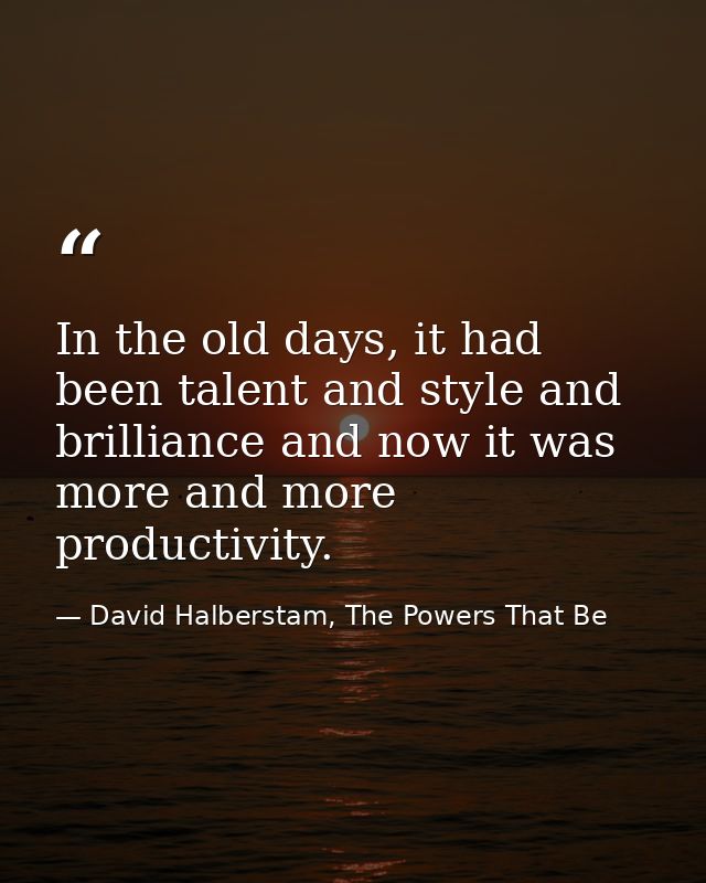 In the old days, it had been talent and style and brilliance and now it was more and more productivity. — David Halberstam, The Powers That Be