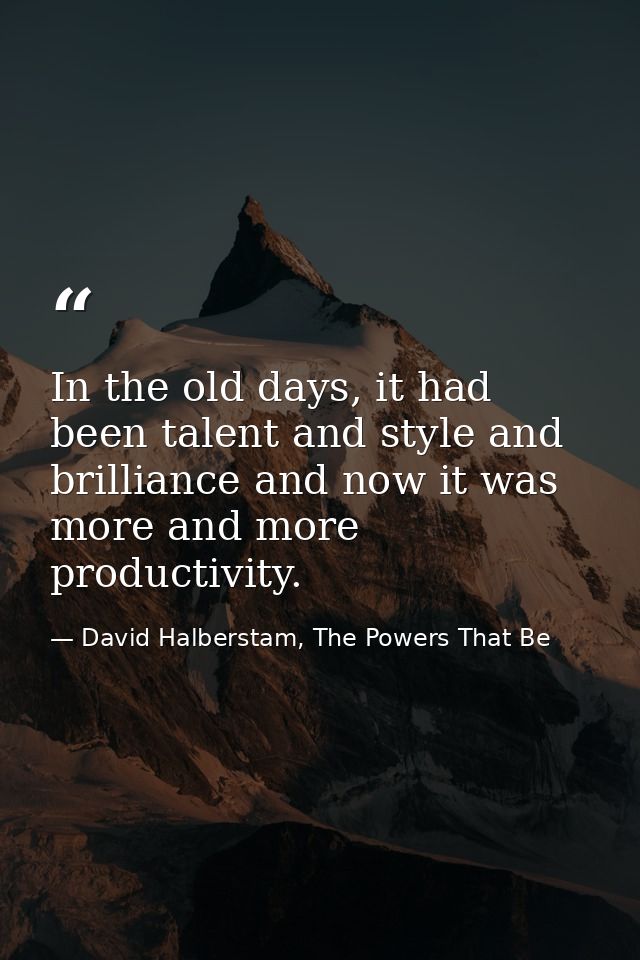 In the old days, it had been talent and style and brilliance and now it was more and more productivity. — David Halberstam, The Powers That Be