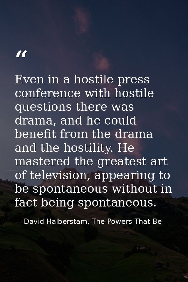 Even in a hostile press conference with hostile questions there was drama, and he could benefit from the drama and the h — David Halberstam, The Powers That Be