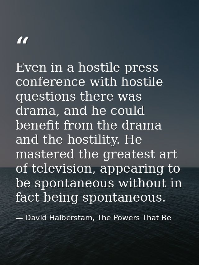 Even in a hostile press conference with hostile questions there was drama, and he could benefit from the drama and the h — David Halberstam, The Powers That Be