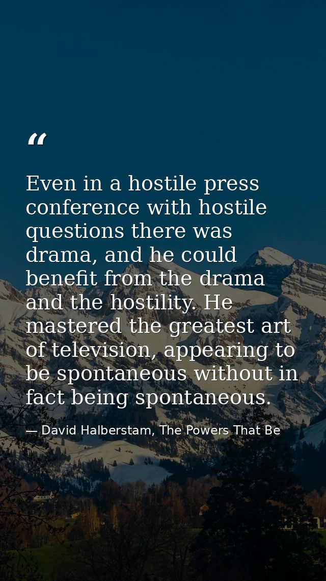 Even in a hostile press conference with hostile questions there was drama, and he could benefit from the drama and the h — David Halberstam, The Powers That Be