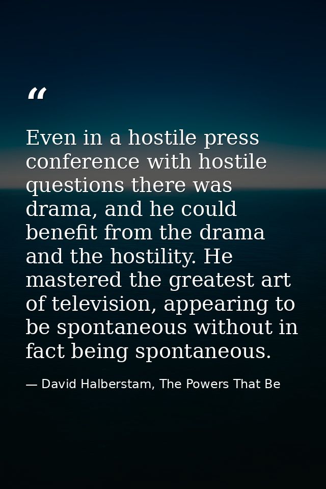 Even in a hostile press conference with hostile questions there was drama, and he could benefit from the drama and the h — David Halberstam, The Powers That Be