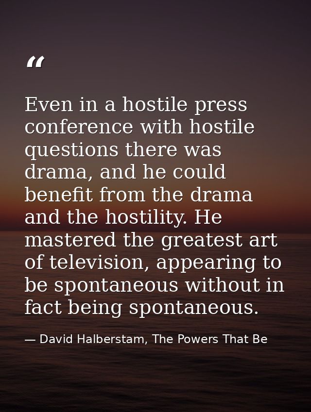 Even in a hostile press conference with hostile questions there was drama, and he could benefit from the drama and the h — David Halberstam, The Powers That Be