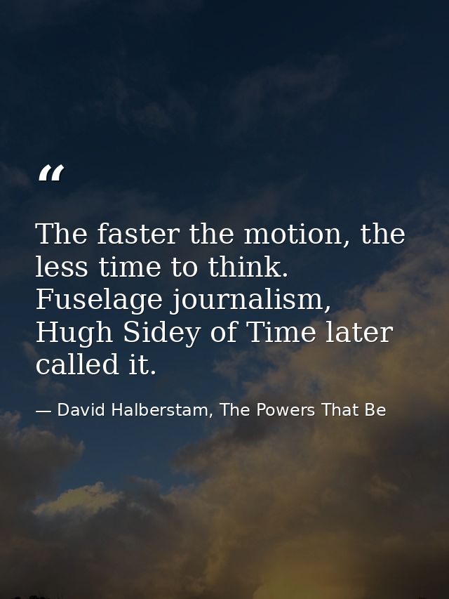 The faster the motion, the less time to think. Fuselage journalism, Hugh Sidey of Time later called it. — David Halberstam, The Powers That Be