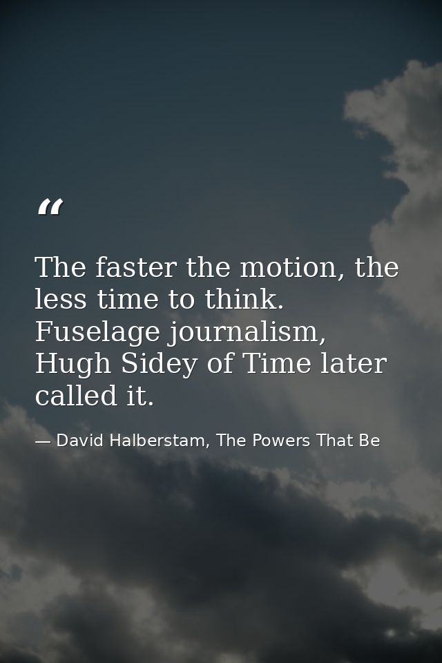 The faster the motion, the less time to think. Fuselage journalism, Hugh Sidey of Time later called it. — David Halberstam, The Powers That Be