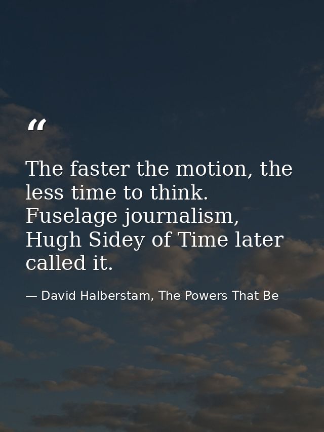 The faster the motion, the less time to think. Fuselage journalism, Hugh Sidey of Time later called it. — David Halberstam, The Powers That Be