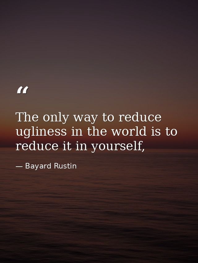 The only way to reduce ugliness in the world is to reduce it in yourself, — Bayard Rustin