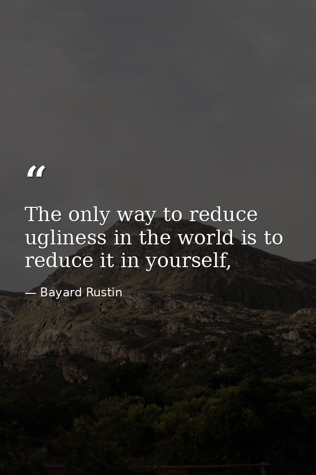 The only way to reduce ugliness in the world is to reduce it in yourself, — Bayard Rustin