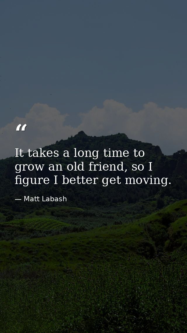 It takes a long time to grow an old friend, so I figure I better get moving. — Matt Labash