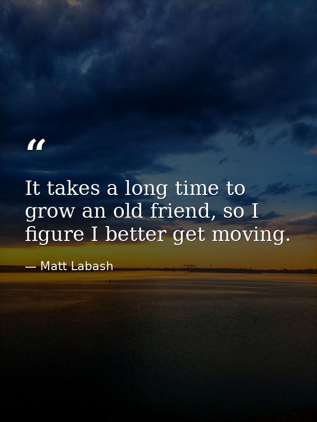 It takes a long time to grow an old friend, so I figure I better get moving. — Matt Labash