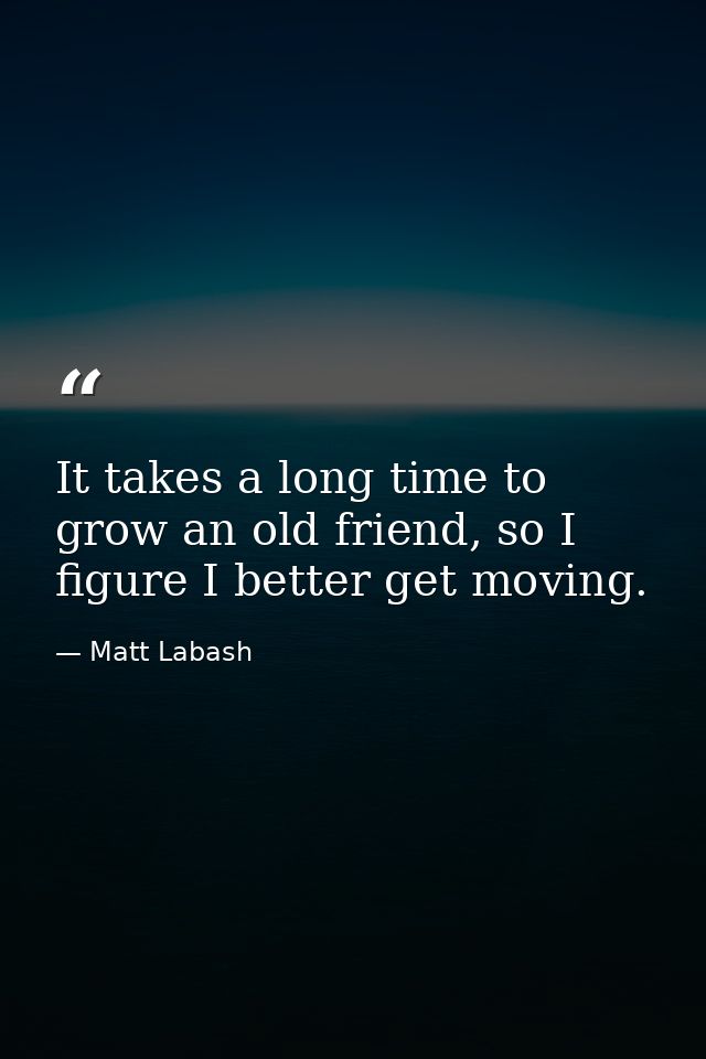 It takes a long time to grow an old friend, so I figure I better get moving. — Matt Labash