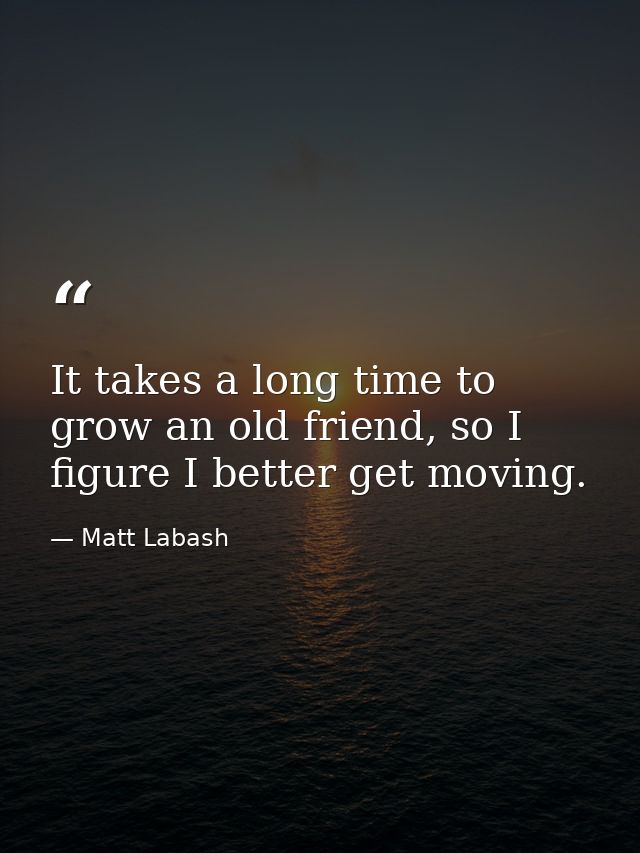 It takes a long time to grow an old friend, so I figure I better get moving. — Matt Labash