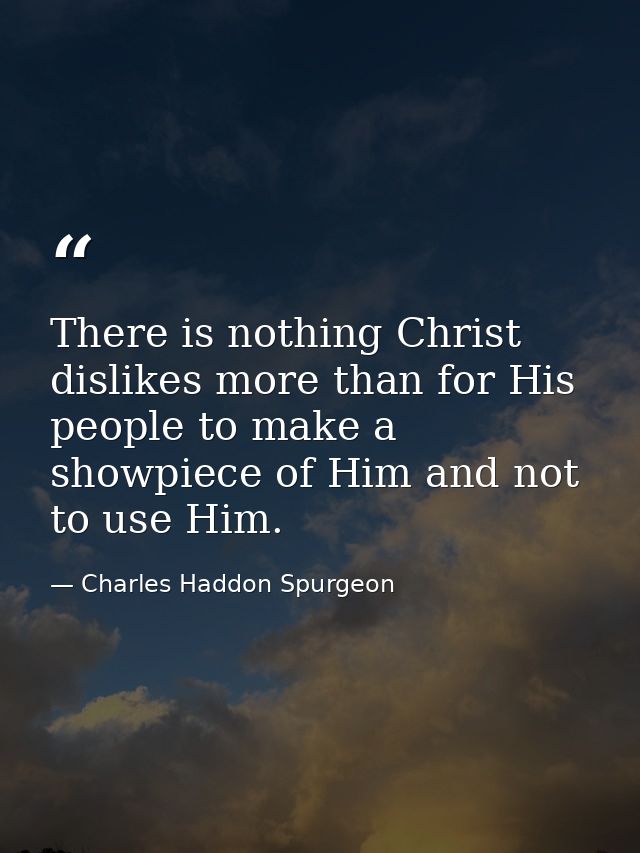 There is nothing Christ dislikes more than for His people to make a showpiece of Him and not to use Him. — Charles Haddon Spurgeon