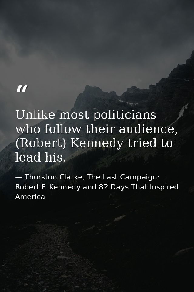 Unlike most politicians who follow their audience, (Robert) Kennedy tried to lead his. — Thurston Clarke, The Last Campaign: Robert F. Kennedy and 82 Days That Inspired America
