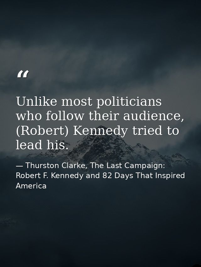 Unlike most politicians who follow their audience, (Robert) Kennedy tried to lead his. — Thurston Clarke, The Last Campaign: Robert F. Kennedy and 82 Days That Inspired America
