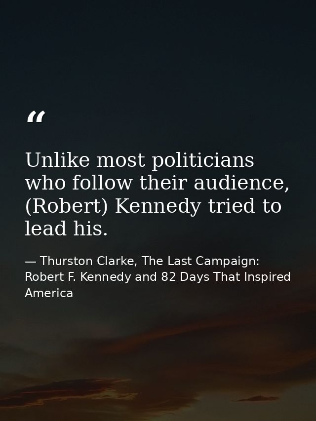 Unlike most politicians who follow their audience, (Robert) Kennedy tried to lead his. — Thurston Clarke, The Last Campaign: Robert F. Kennedy and 82 Days That Inspired America