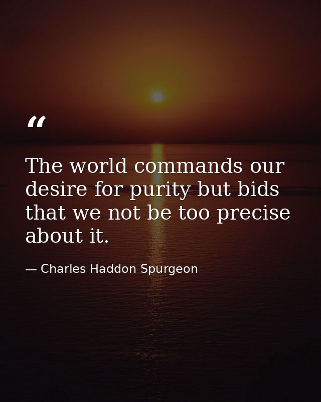 The world commands our desire for purity but bids that we not be too precise about it. — Charles Haddon Spurgeon