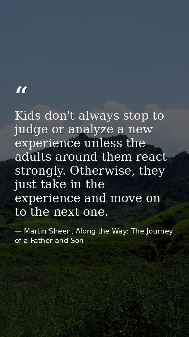 Kids don't always stop to judge or analyze a new experience unless the adults around them react strongly. Otherwise, the — Martin Sheen, Along the Way: The Journey of a Father and Son