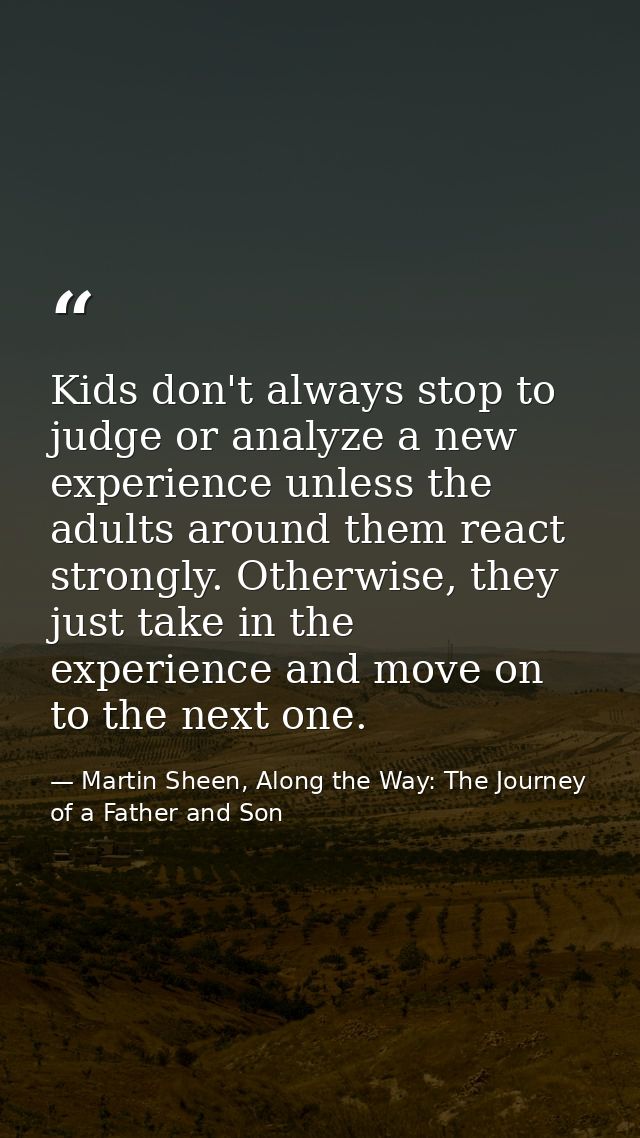 Kids don't always stop to judge or analyze a new experience unless the adults around them react strongly. Otherwise, the — Martin Sheen, Along the Way: The Journey of a Father and Son