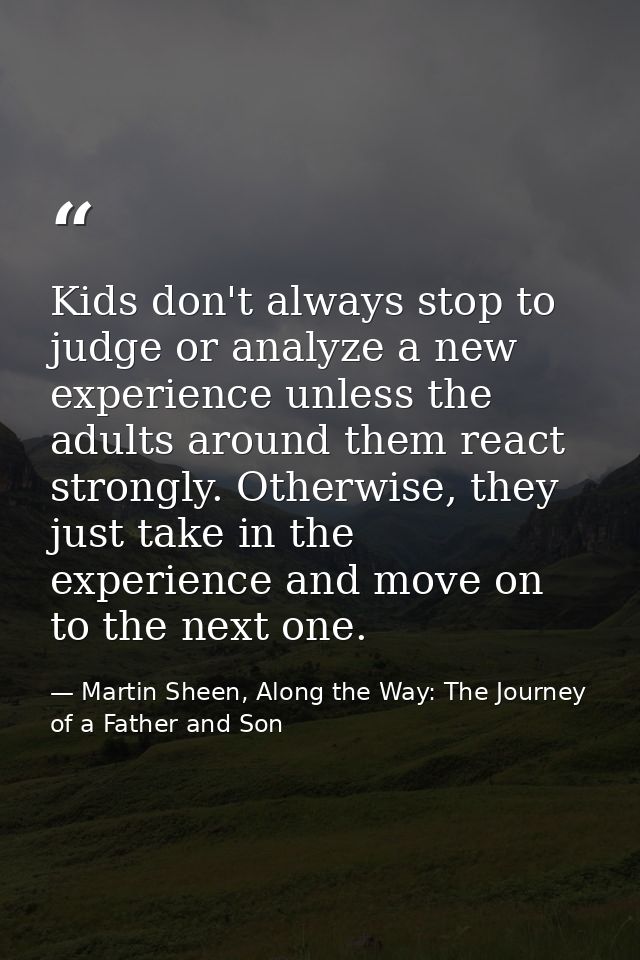 Kids don't always stop to judge or analyze a new experience unless the adults around them react strongly. Otherwise, the — Martin Sheen, Along the Way: The Journey of a Father and Son