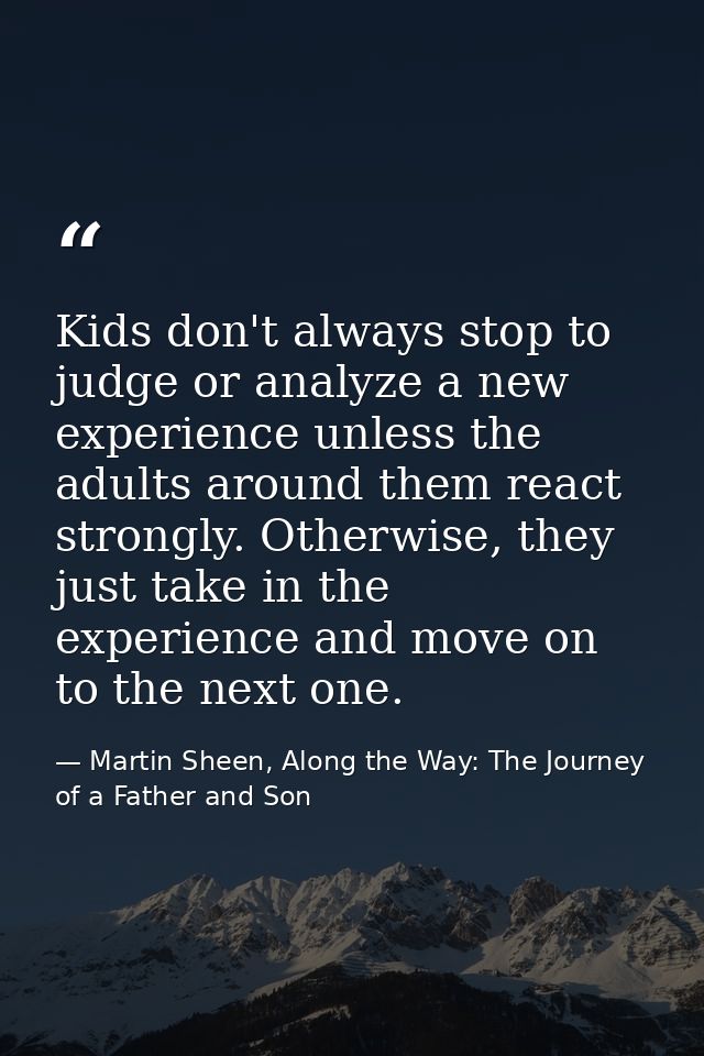 Kids don't always stop to judge or analyze a new experience unless the adults around them react strongly. Otherwise, the — Martin Sheen, Along the Way: The Journey of a Father and Son