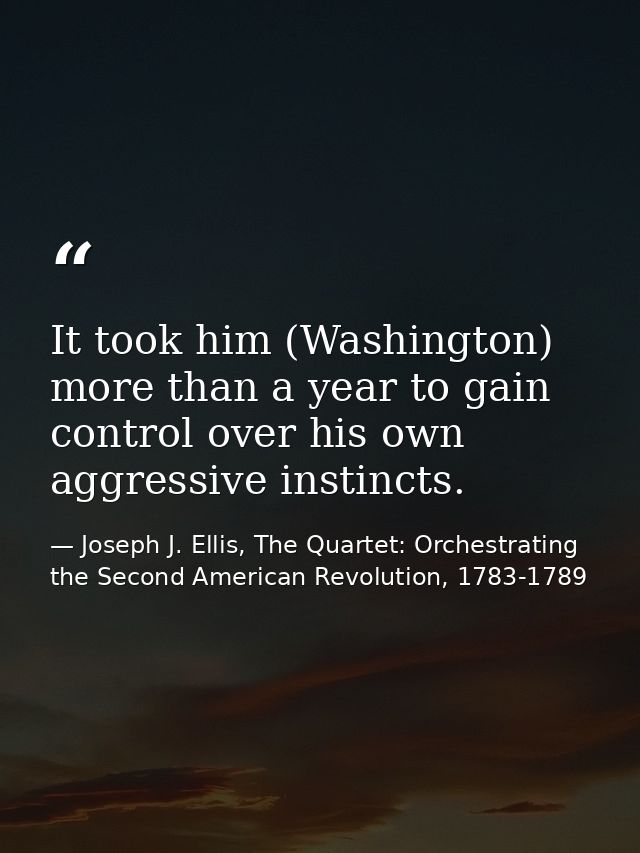 It took him (Washington) more than a year to gain control over his own aggressive instincts. — Joseph J. Ellis, The Quartet: Orchestrating the Second American Revolution, 1783-1789