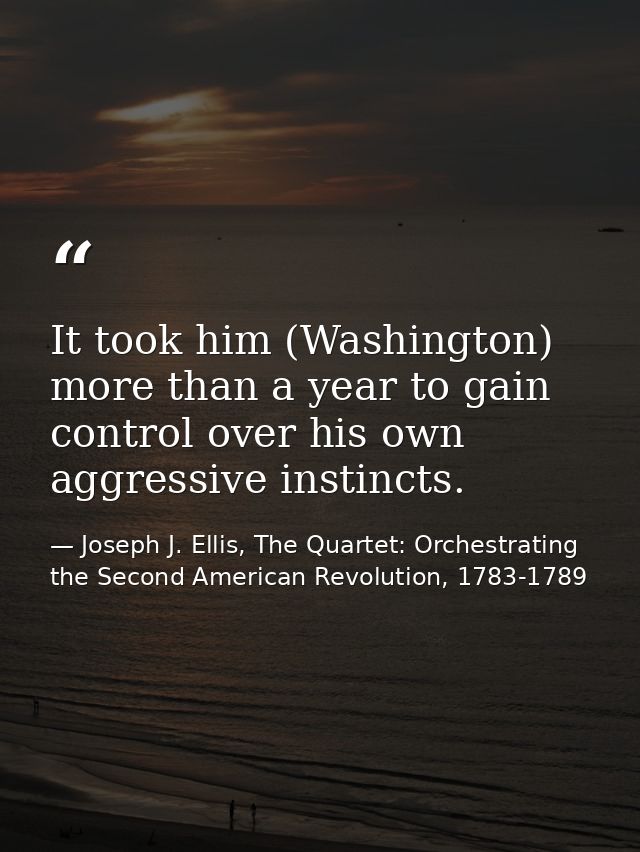 It took him (Washington) more than a year to gain control over his own aggressive instincts. — Joseph J. Ellis, The Quartet: Orchestrating the Second American Revolution, 1783-1789