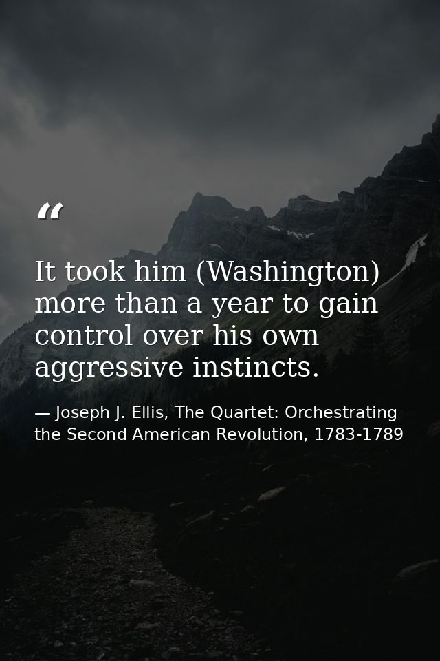 It took him (Washington) more than a year to gain control over his own aggressive instincts. — Joseph J. Ellis, The Quartet: Orchestrating the Second American Revolution, 1783-1789