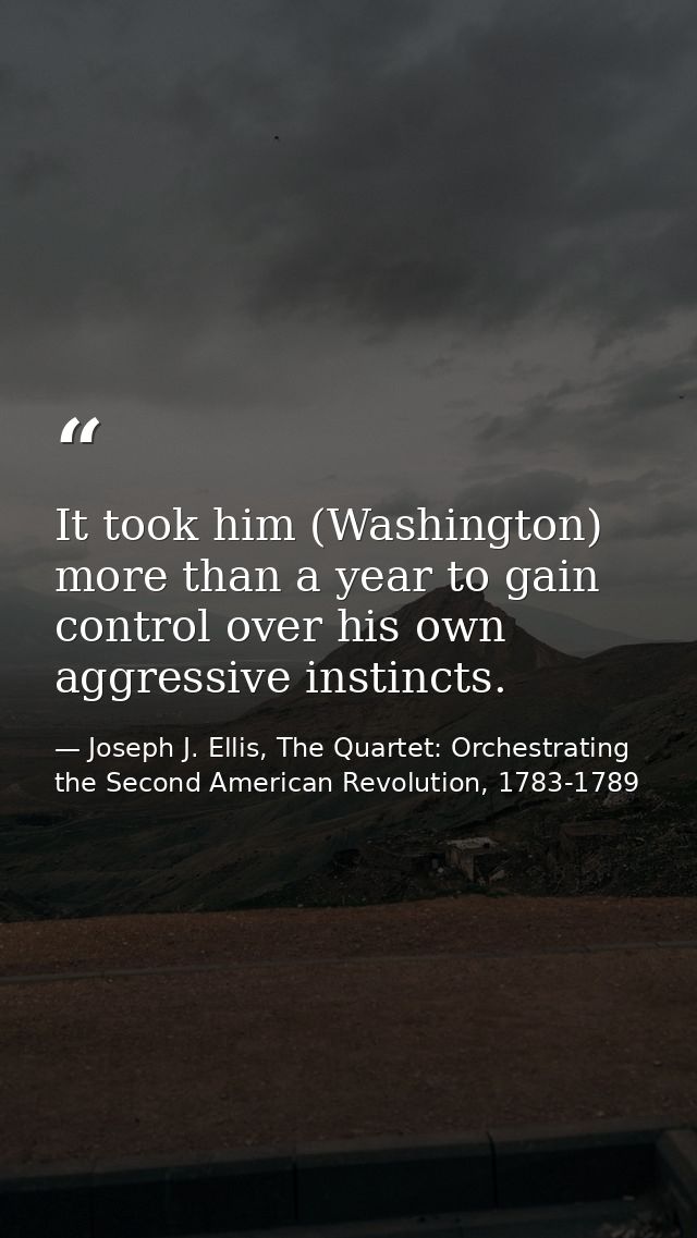 It took him (Washington) more than a year to gain control over his own aggressive instincts. — Joseph J. Ellis, The Quartet: Orchestrating the Second American Revolution, 1783-1789