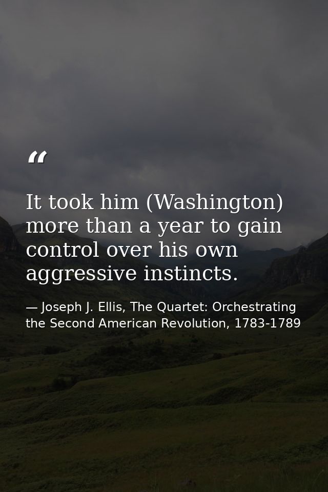 It took him (Washington) more than a year to gain control over his own aggressive instincts. — Joseph J. Ellis, The Quartet: Orchestrating the Second American Revolution, 1783-1789
