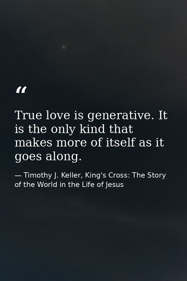 True love is generative. It is the only kind that makes more of itself as it goes along. — Timothy J. Keller, King's Cross: The Story of the World in the Life of Jesus