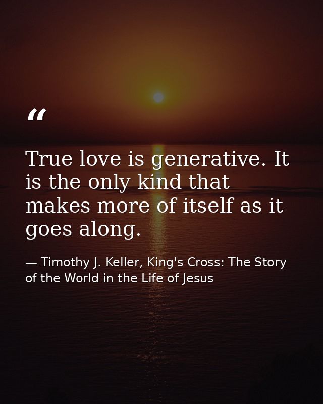 True love is generative. It is the only kind that makes more of itself as it goes along. — Timothy J. Keller, King's Cross: The Story of the World in the Life of Jesus