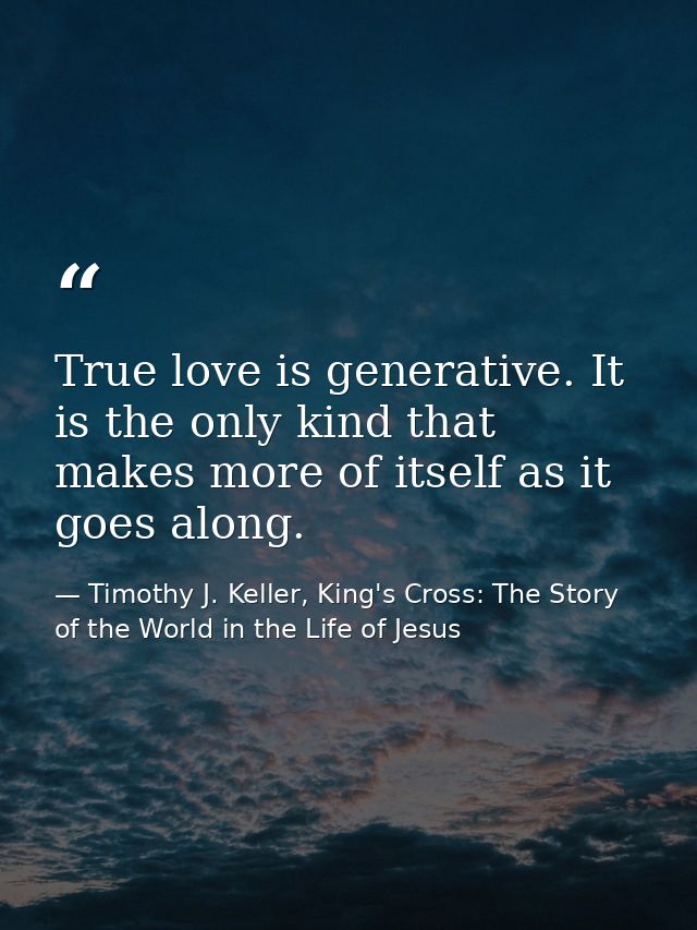 True love is generative. It is the only kind that makes more of itself as it goes along. — Timothy J. Keller, King's Cross: The Story of the World in the Life of Jesus