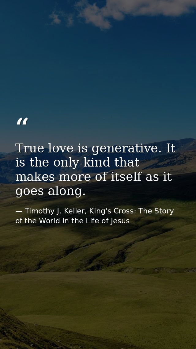 True love is generative. It is the only kind that makes more of itself as it goes along. — Timothy J. Keller, King's Cross: The Story of the World in the Life of Jesus