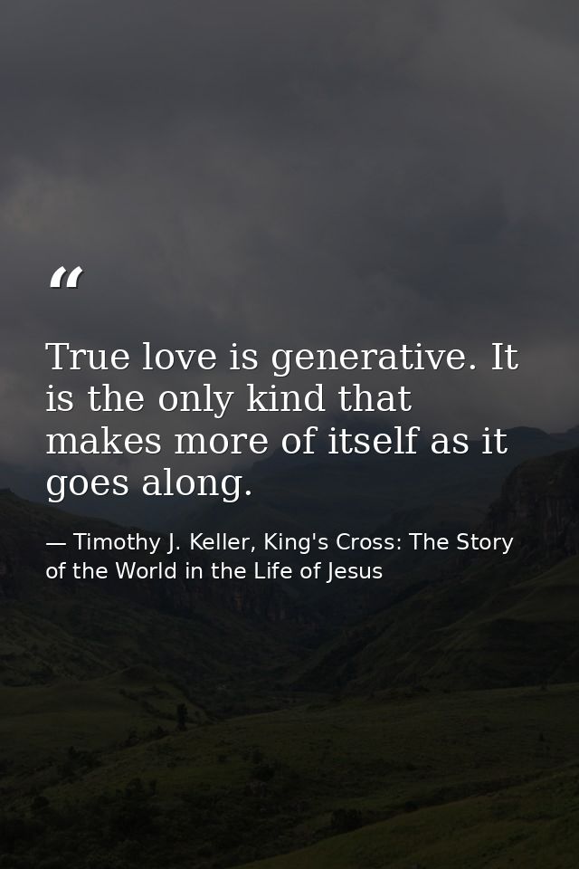 True love is generative. It is the only kind that makes more of itself as it goes along. — Timothy J. Keller, King's Cross: The Story of the World in the Life of Jesus