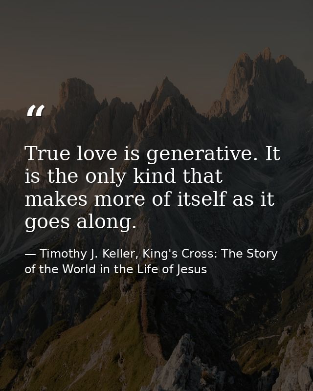 True love is generative. It is the only kind that makes more of itself as it goes along. — Timothy J. Keller, King's Cross: The Story of the World in the Life of Jesus