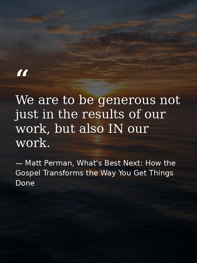 We are to be generous not just in the results of our work, but also IN our work. — Matt Perman, What's Best Next: How the Gospel Transforms the Way You Get Things Done