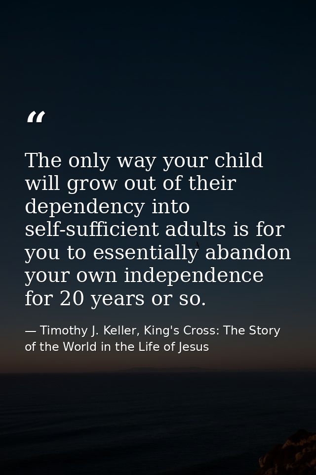 The only way your child will grow out of their dependency into self-sufficient adults is for you to essentially abandon  — Timothy J. Keller, King's Cross: The Story of the World in the Life of Jesus
