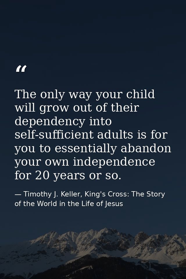 The only way your child will grow out of their dependency into self-sufficient adults is for you to essentially abandon  — Timothy J. Keller, King's Cross: The Story of the World in the Life of Jesus