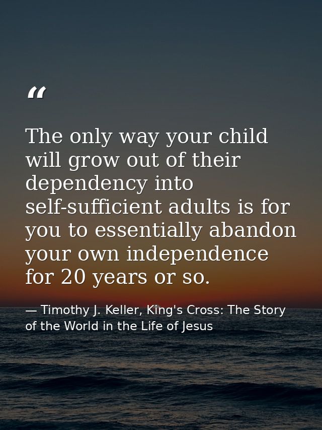 The only way your child will grow out of their dependency into self-sufficient adults is for you to essentially abandon  — Timothy J. Keller, King's Cross: The Story of the World in the Life of Jesus