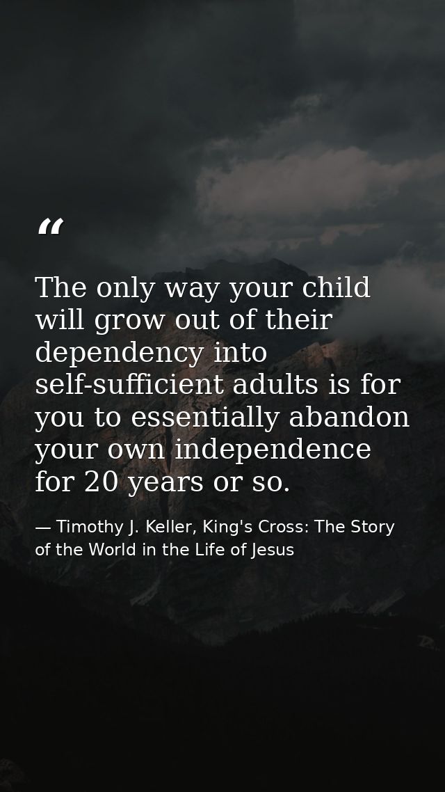 The only way your child will grow out of their dependency into self-sufficient adults is for you to essentially abandon  — Timothy J. Keller, King's Cross: The Story of the World in the Life of Jesus