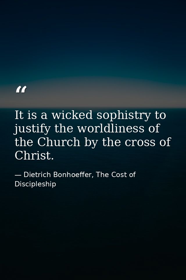 It is a wicked sophistry to justify the worldliness of the Church by the cross of Christ. — Dietrich Bonhoeffer, The Cost of Discipleship