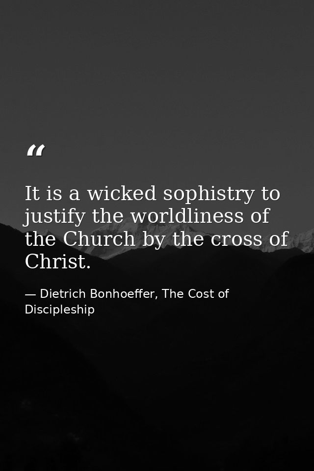 It is a wicked sophistry to justify the worldliness of the Church by the cross of Christ. — Dietrich Bonhoeffer, The Cost of Discipleship