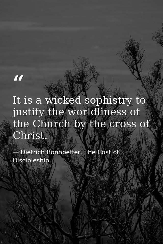 It is a wicked sophistry to justify the worldliness of the Church by the cross of Christ. — Dietrich Bonhoeffer, The Cost of Discipleship