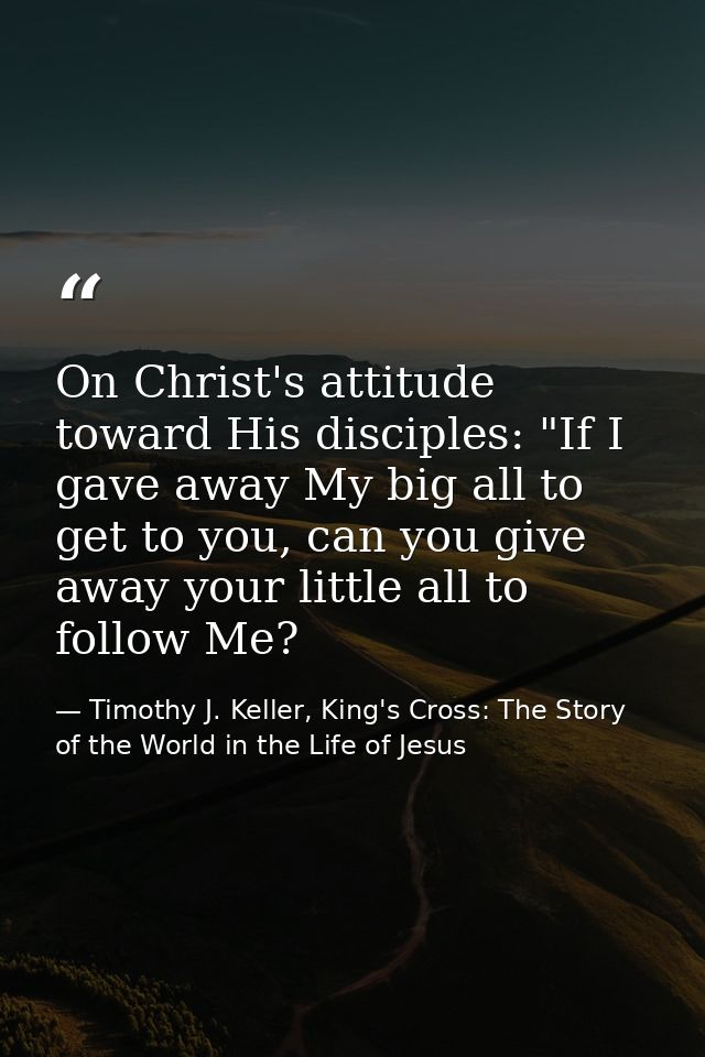 On Christ's attitude toward His disciples: "If I gave away My big all to get to you, can you give away your little all t — Timothy J. Keller, King's Cross: The Story of the World in the Life of Jesus