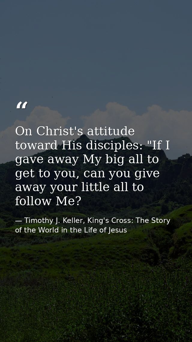 On Christ's attitude toward His disciples: "If I gave away My big all to get to you, can you give away your little all t — Timothy J. Keller, King's Cross: The Story of the World in the Life of Jesus