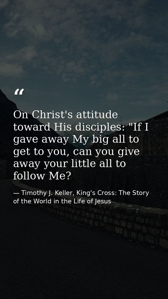 On Christ's attitude toward His disciples: "If I gave away My big all to get to you, can you give away your little all t — Timothy J. Keller, King's Cross: The Story of the World in the Life of Jesus