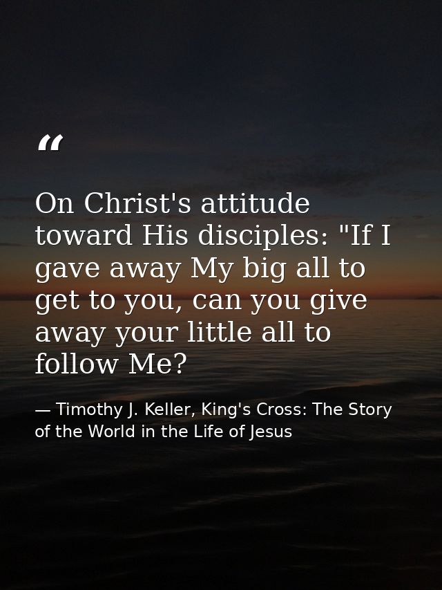 On Christ's attitude toward His disciples: "If I gave away My big all to get to you, can you give away your little all t — Timothy J. Keller, King's Cross: The Story of the World in the Life of Jesus