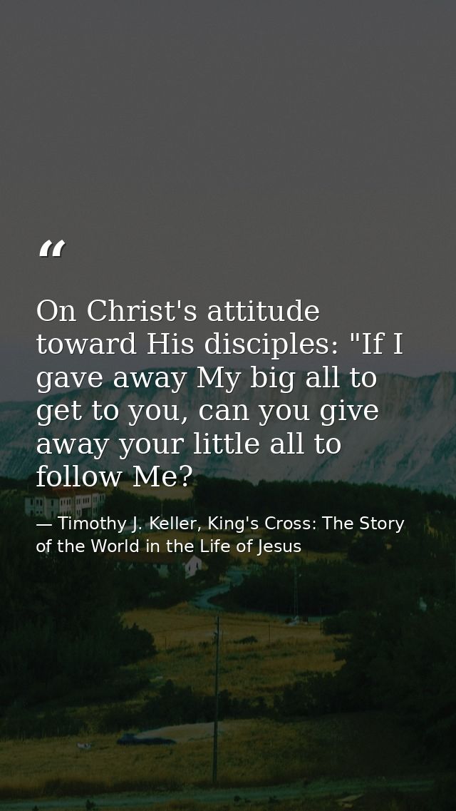 On Christ's attitude toward His disciples: "If I gave away My big all to get to you, can you give away your little all t — Timothy J. Keller, King's Cross: The Story of the World in the Life of Jesus